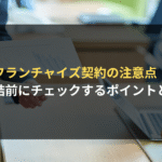 フランチャイズ契約の注意点！ 締結前にチェックするポイントとは