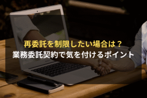 再委託を制限したい場合は？ 業務委託契約で気を付けるポイント