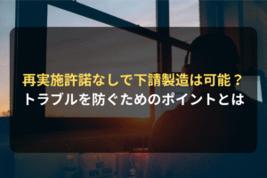 再実施許諾なしで下請製造は可能？ トラブルを防ぐためのポイントとは