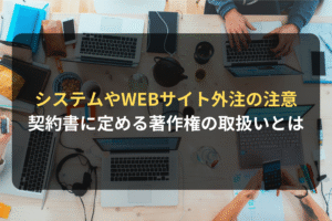 システムやWEBサイト外注の注意 契約書に定める著作権の取扱いとは