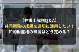 【弁護士解説Q＆A】 共同開発の成果を適切に活用したい！ 知的財産権の帰属はどう定める？